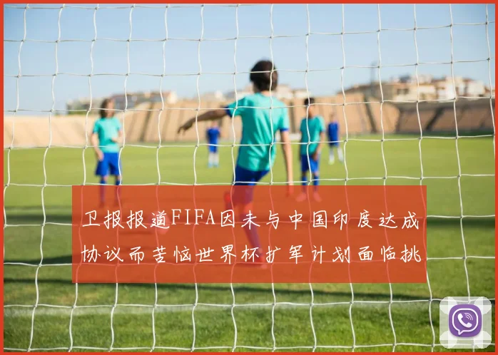 卫报报道FIFA因未与中国印度达成协议而苦恼世界杯扩军计划面临挑战