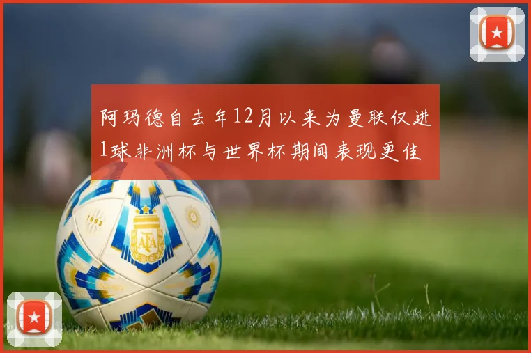 阿玛德自去年12月以来为曼联仅进1球非洲杯与世界杯期间表现更佳