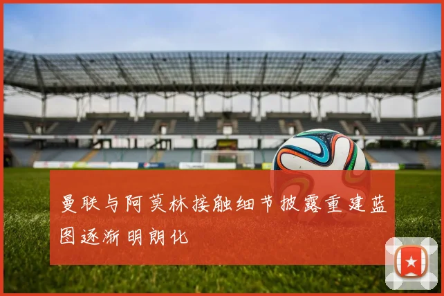 曼联与阿莫林接触细节披露重建蓝图逐渐明朗化