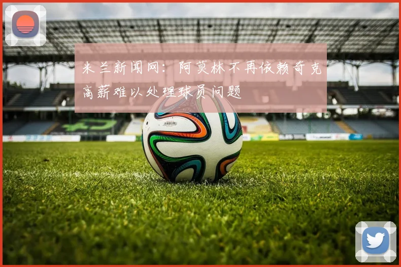 米兰新闻网：阿莫林不再依赖奇克高薪难以处理球员问题