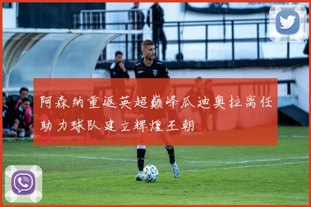 阿森纳重返英超巅峰瓜迪奥拉离任助力球队建立辉煌王朝