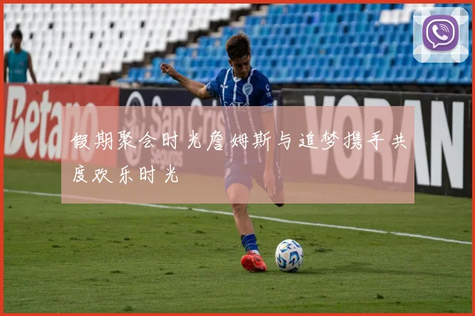 假期聚会时光詹姆斯与追梦携手共度欢乐时光