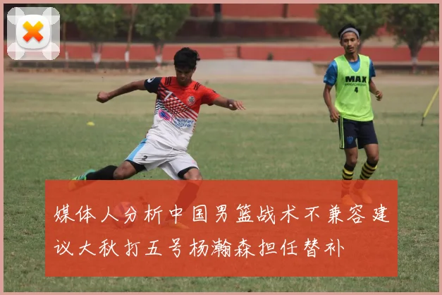 媒体人分析中国男篮战术不兼容建议大秋打五号杨瀚森担任替补