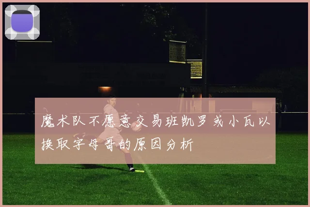 魔术队不愿意交易班凯罗或小瓦以换取字母哥的原因分析