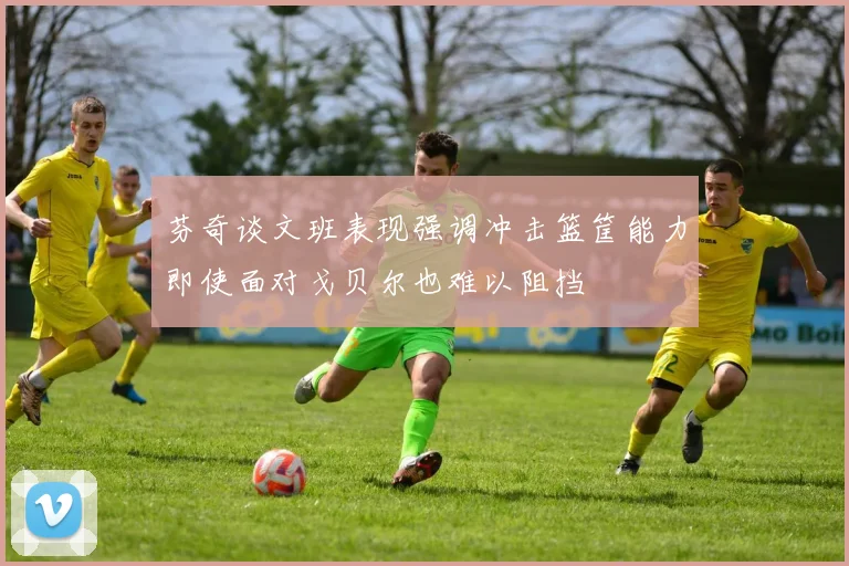 芬奇谈文班表现强调冲击篮筐能力即使面对戈贝尔也难以阻挡