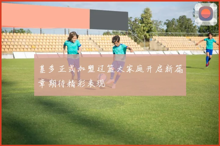 基多正式加盟辽篮大家庭开启新篇章期待精彩表现