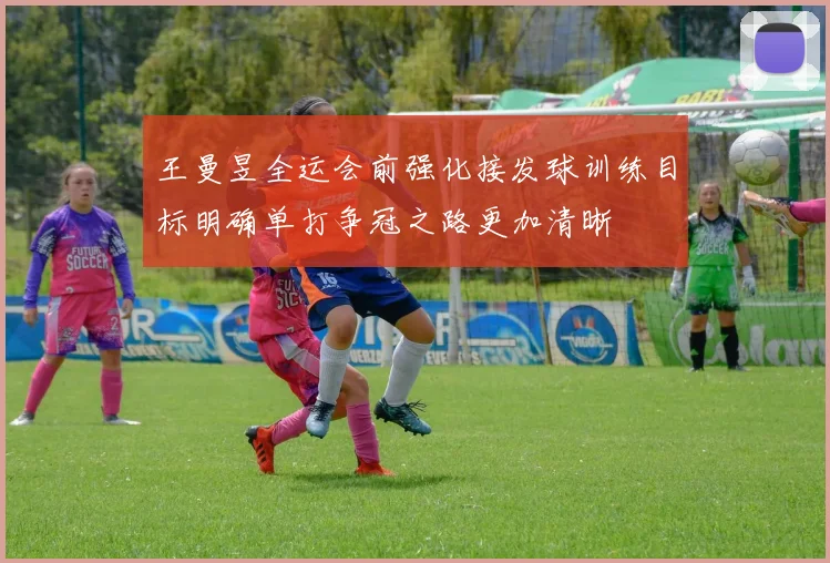 王曼昱全运会前强化接发球训练目标明确单打争冠之路更加清晰