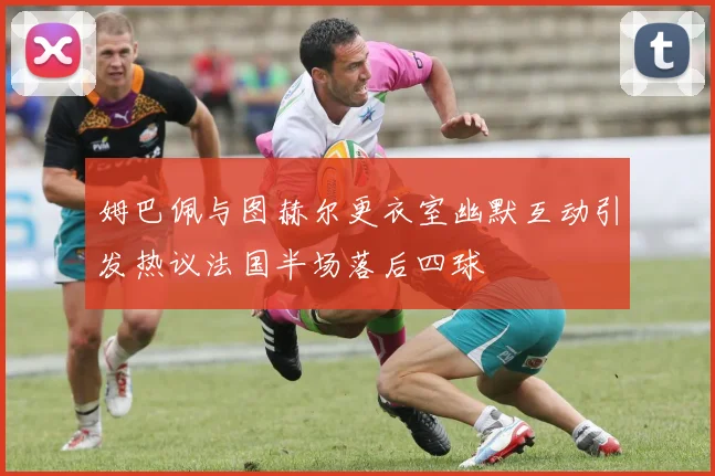 姆巴佩与图赫尔更衣室幽默互动引发热议法国半场落后四球