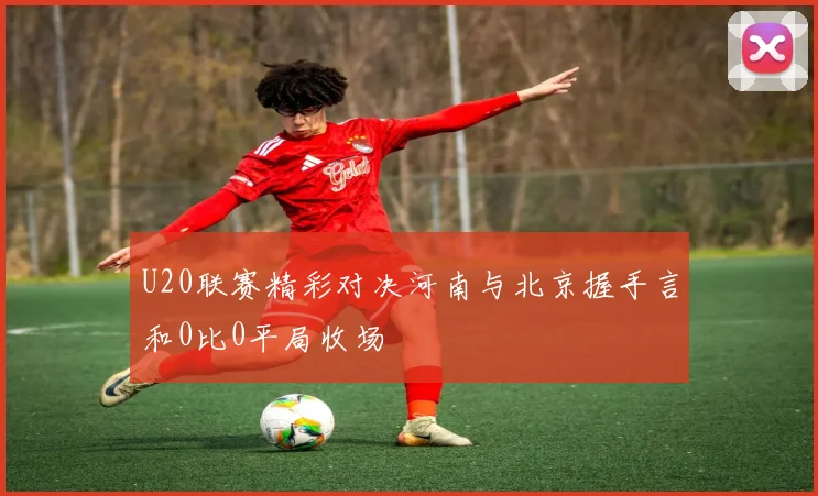 U20联赛精彩对决河南与北京握手言和0比0平局收场