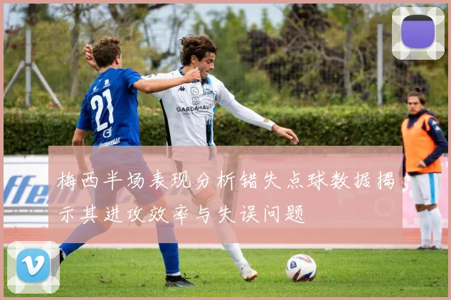 梅西半场表现分析错失点球数据揭示其进攻效率与失误问题