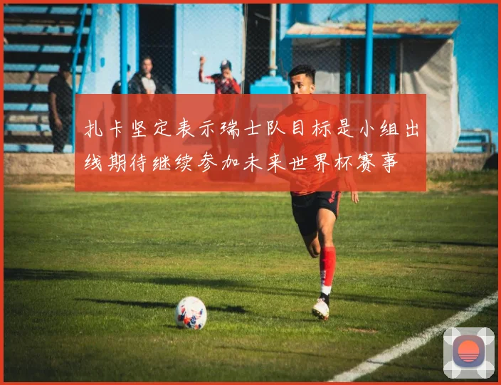 扎卡坚定表示瑞士队目标是小组出线期待继续参加未来世界杯赛事