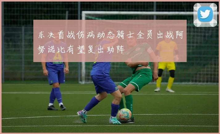 东决首战伤病动态骑士全员出战阿努诺比有望复出助阵