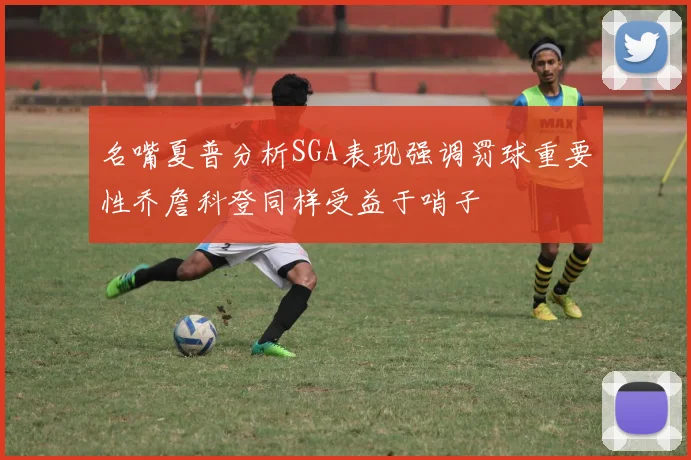名嘴夏普分析SGA表现强调罚球重要性乔詹科登同样受益于哨子