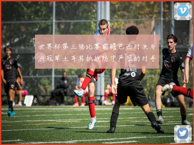 世界杯第三场比赛前瞻巴西对决非洲冠军土耳其挑战防守严密的对手