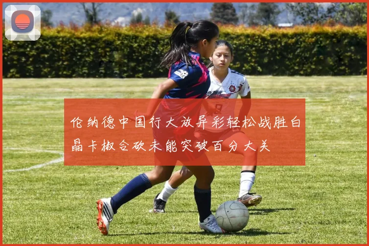 伦纳德中国行大放异彩轻松战胜白晶卡椒合砍未能突破百分大关
