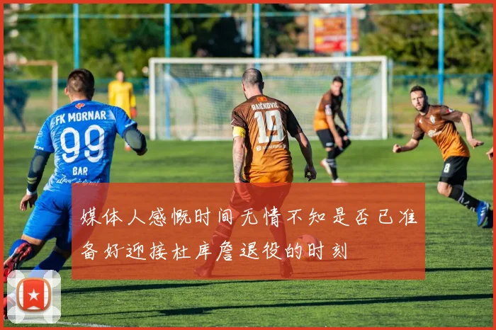 媒体人感慨时间无情不知是否已准备好迎接杜库詹退役的时刻