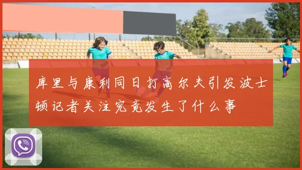库里与康利同日打高尔夫引发波士顿记者关注究竟发生了什么事