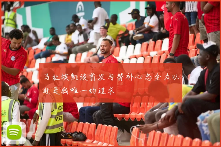 马杜埃凯谈首发与替补心态全力以赴是我唯一的追求