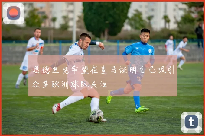 恩德里克希望在皇马证明自己吸引众多欧洲球队关注
