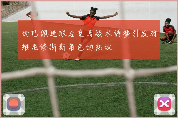 姆巴佩进球后皇马战术调整引发对维尼修斯新角色的热议