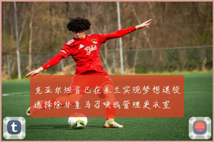 克亚尔坦言已在米兰实现梦想退役选择除非皇马召唤我管理更衣室