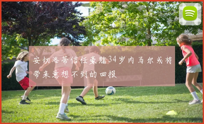 安切洛蒂信任豪赌34岁内马尔或将带来意想不到的回报