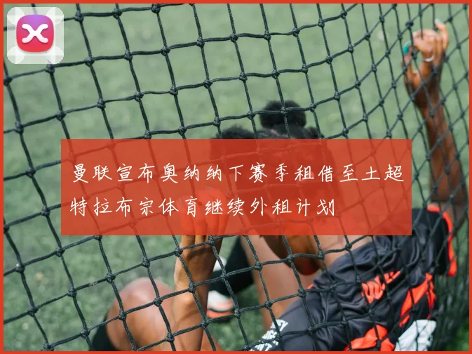 曼联宣布奥纳纳下赛季租借至土超特拉布宗体育继续外租计划