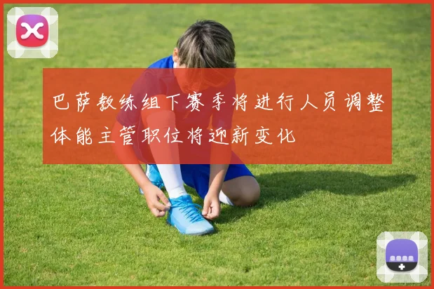 巴萨教练组下赛季将进行人员调整体能主管职位将迎新变化