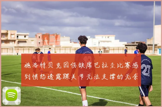 施洛特贝克因伤缺席巴拉圭比赛感到愤怒透露踝关节无法支撑的无奈