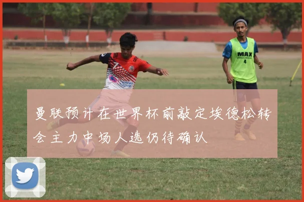 曼联预计在世界杯前敲定埃德松转会主力中场人选仍待确认